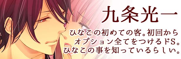 九条光一：ひなこの初めての客。初回からオプション全てをつけるドS。ひなこの事を知っているらしい。