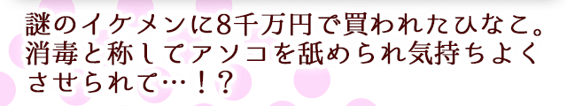 謎のイケメンに8千万円で買われたひなこ。消毒と称してアソコを舐められ気持ちよくさせられて…！？