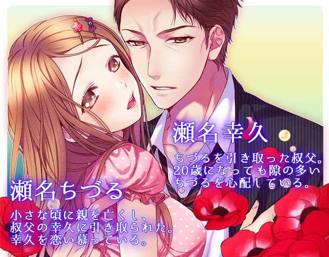 瀬名幸久：ちづるを引き取った叔父。20歳になっても隙の多いちづるを心配している。／瀬名ちづる：小さな頃に親を亡くし、叔父の幸久に引き取られた。幸久を恋い慕っている。