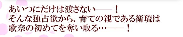 あいつにだけは渡さない──！そんな独占欲から、育ての親である衛琉は歌奈の初めてを奪い取る…──！