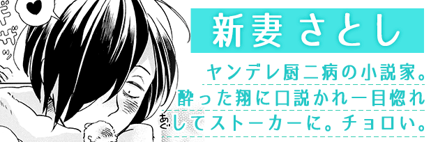 新妻さとし：ヤンデレ厨二病の小説家。酔った翔に口説かれ一目惚れしてストーカーに。チョロイ。