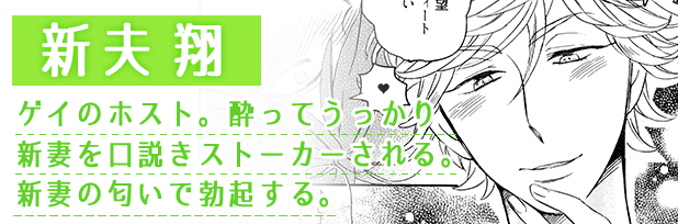 新夫翔：ゲイのホスト。酔ってうっかり新妻を口説きストーカーされる。新妻の匂いで勃起する。